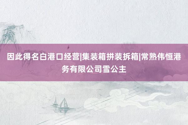 因此得名白港口经营|集装箱拼装拆箱|常熟伟恒港务有限公司雪公主